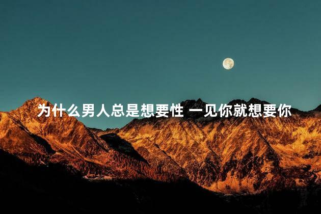 为什么男人总是想要性 一见你就想要你的男人